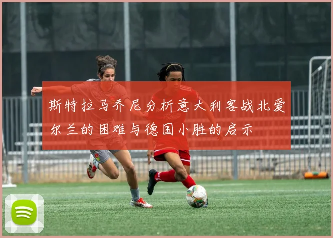 斯特拉马乔尼分析意大利客战北爱尔兰的困难与德国小胜的启示