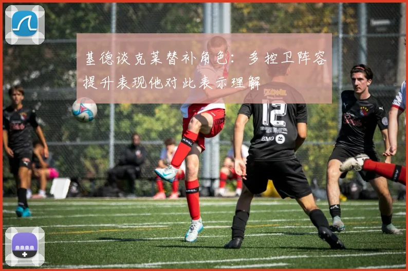 基德谈克莱替补角色：多控卫阵容提升表现他对此表示理解
