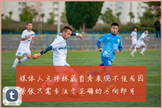 媒体人点评林葳首秀表现不佳或因紧张只需专注于正确的方向即可