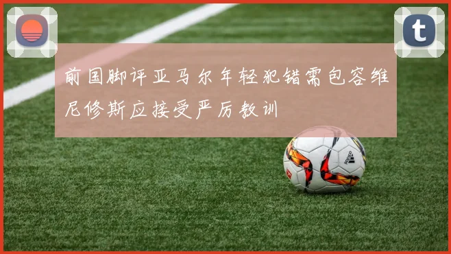 前国脚评亚马尔年轻犯错需包容维尼修斯应接受严厉教训