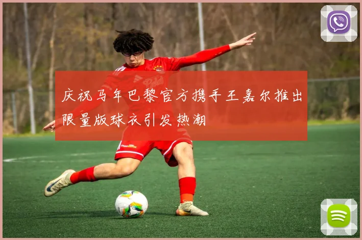 庆祝马年巴黎官方携手王嘉尔推出限量版球衣引发热潮