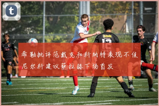 希勒批评范戴克和科纳特表现不佳尼尔科建议萨拉赫下场首发