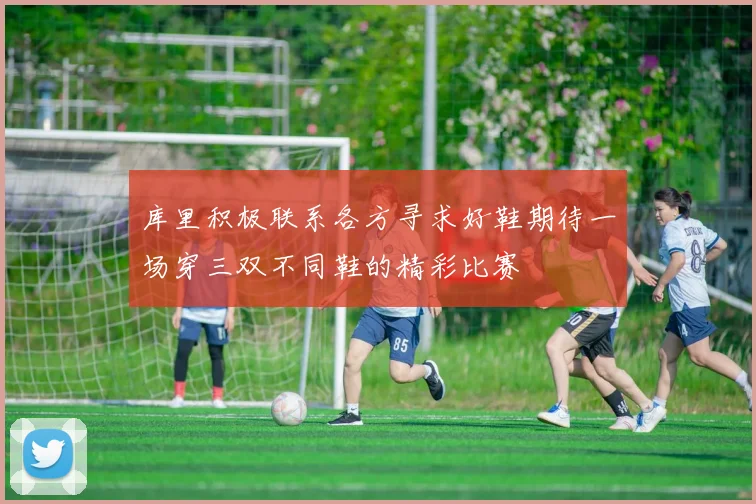库里积极联系各方寻求好鞋期待一场穿三双不同鞋的精彩比赛