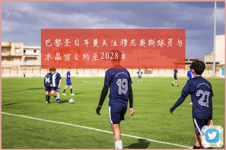 巴黎圣日耳曼关注穆尼奥斯球员与水晶宫合约至2028年