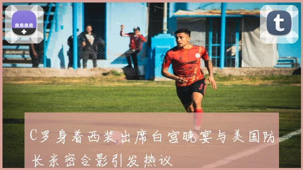 C罗身着西装出席白宫晚宴与美国防长亲密合影引发热议