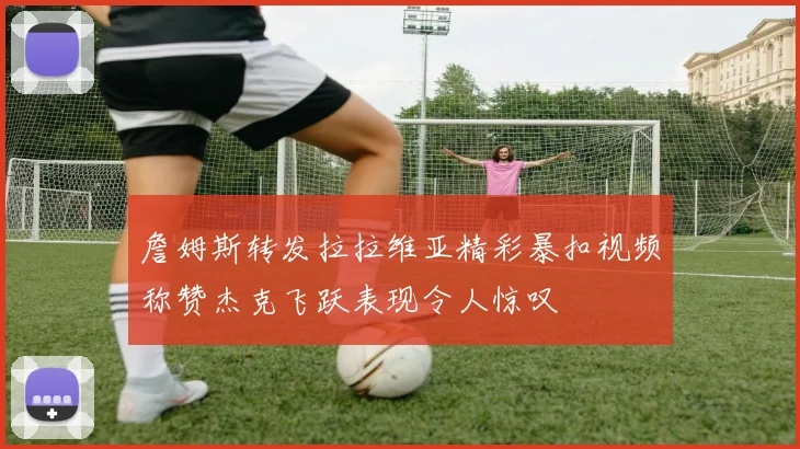 詹姆斯转发拉拉维亚精彩暴扣视频称赞杰克飞跃表现令人惊叹