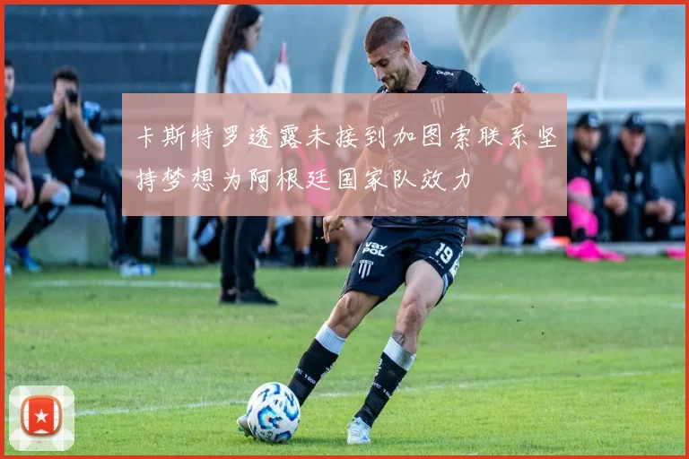 卡斯特罗透露未接到加图索联系坚持梦想为阿根廷国家队效力