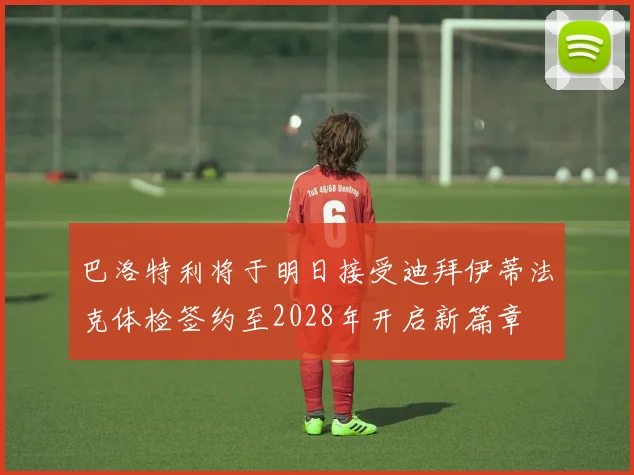 巴洛特利将于明日接受迪拜伊蒂法克体检签约至2028年开启新篇章