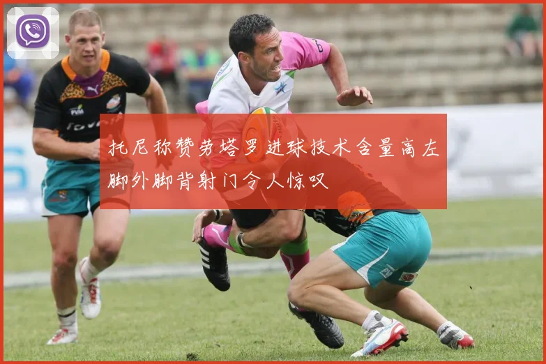 托尼称赞劳塔罗进球技术含量高左脚外脚背射门令人惊叹