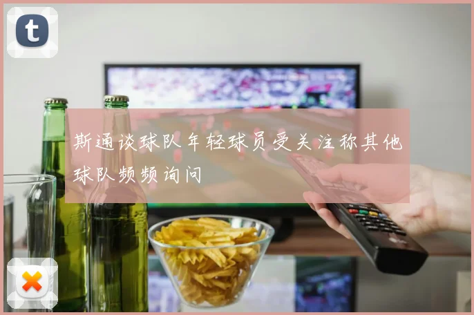 斯通谈球队年轻球员受关注称其他球队频频询问