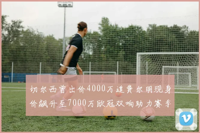 切尔西曾出价4000万追费尔明现身价飙升至7000万欧冠双响助力赛季双10
