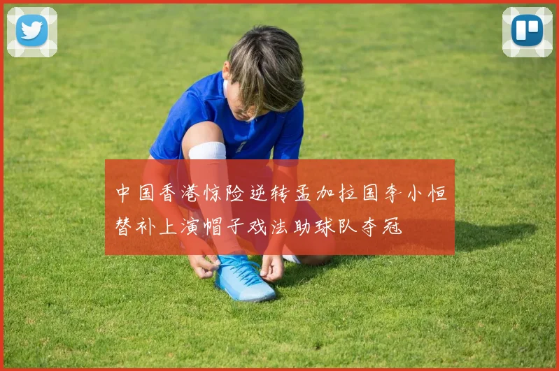 中国香港惊险逆转孟加拉国李小恒替补上演帽子戏法助球队夺冠
