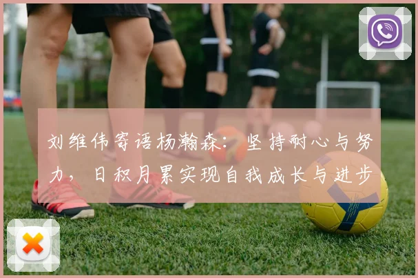 刘维伟寄语杨瀚森：坚持耐心与努力，日积月累实现自我成长与进步