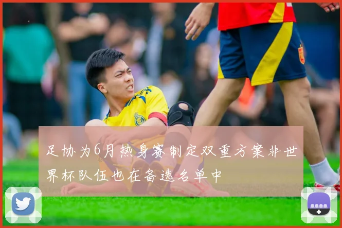 足协为6月热身赛制定双重方案非世界杯队伍也在备选名单中