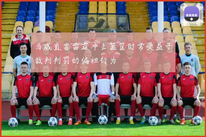 马威直言雷霆冲击篮筐时常受益于裁判判罚的偏袒行为