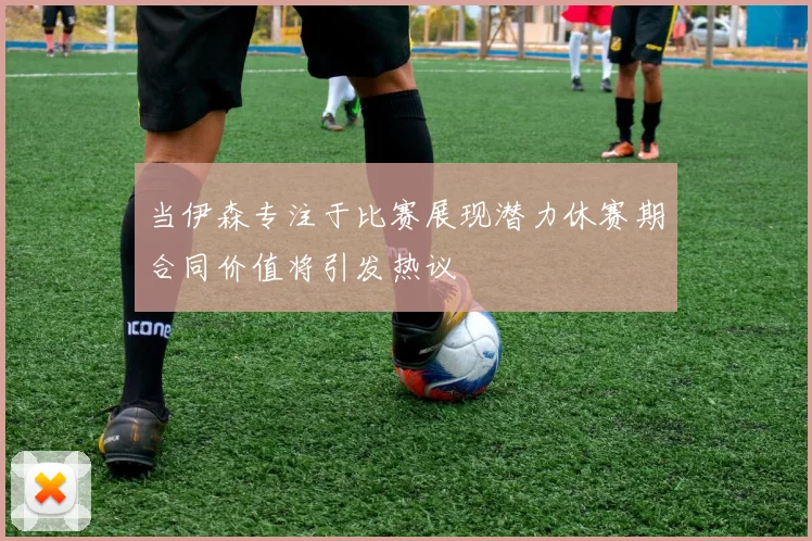 当伊森专注于比赛展现潜力休赛期合同价值将引发热议