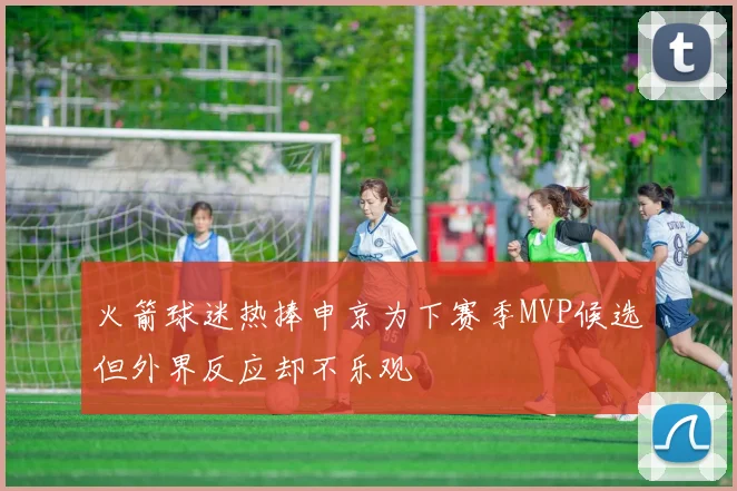 火箭球迷热捧申京为下赛季MVP候选但外界反应却不乐观