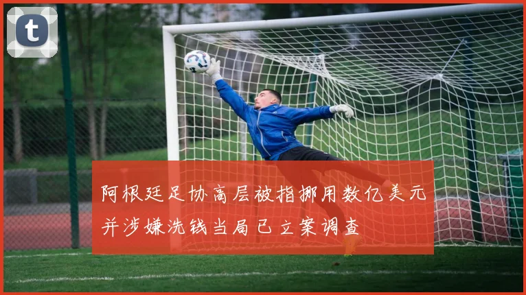 阿根廷足协高层被指挪用数亿美元并涉嫌洗钱当局已立案调查