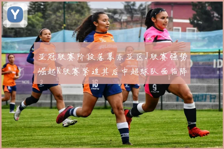 亚冠联赛阶段落幕东亚区J联赛强势崛起K联赛紧追其后中超球队面临降级危机