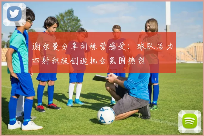 谢尔曼分享训练营感受：球队活力四射积极创造机会氛围热烈