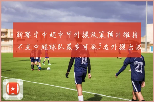 新赛季中超中甲外援政策预计维持不变中超球队最多可派5名外援出战