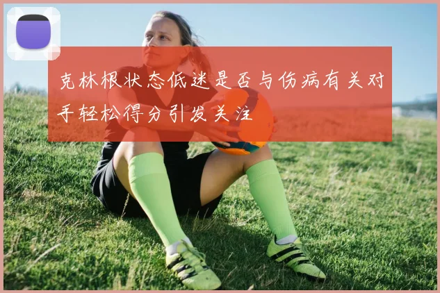 克林根状态低迷是否与伤病有关对手轻松得分引发关注