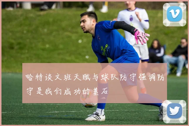 哈特谈文班天赋与球队防守强调防守是我们成功的基石