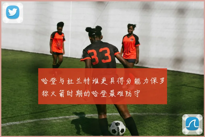 哈登与杜兰特谁更具得分能力保罗称火箭时期的哈登最难防守