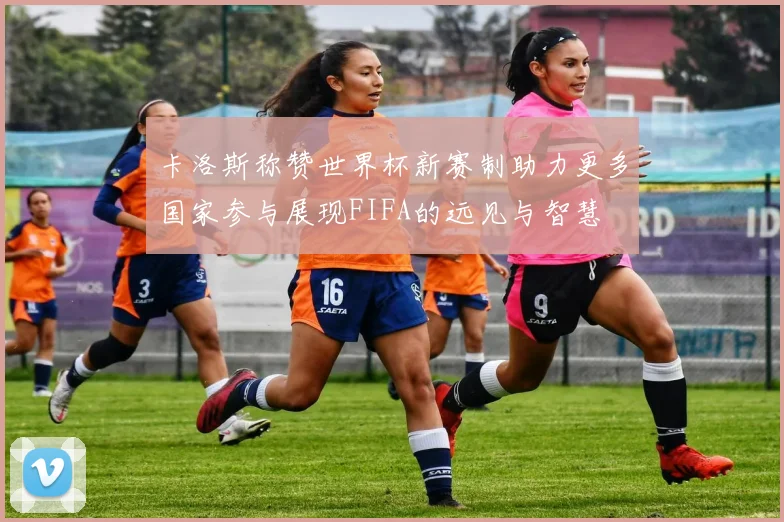 卡洛斯称赞世界杯新赛制助力更多国家参与展现FIFA的远见与智慧