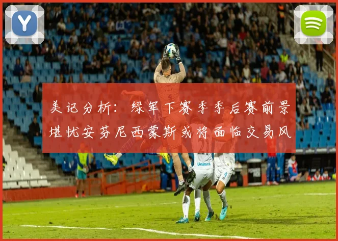 美记分析：绿军下赛季季后赛前景堪忧安芬尼西蒙斯或将面临交易风险