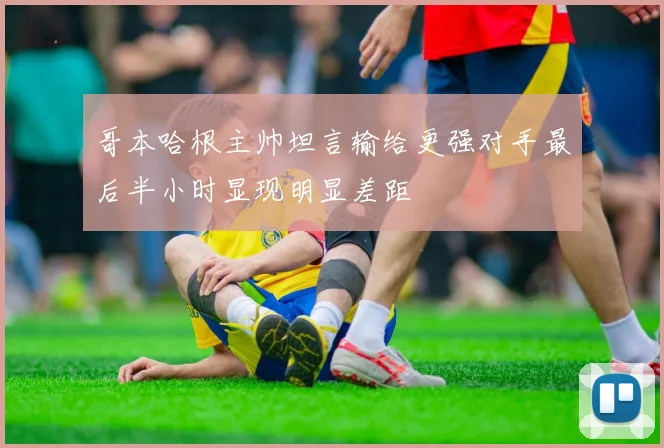 哥本哈根主帅坦言输给更强对手最后半小时显现明显差距