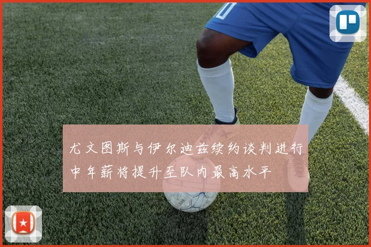 尤文图斯与伊尔迪兹续约谈判进行中年薪将提升至队内最高水平