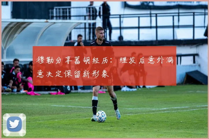 穆勒分享蓄胡经历：理发后意外满意决定保留新形象