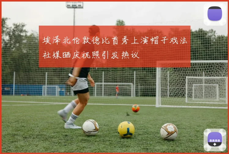 埃泽北伦敦德比首秀上演帽子戏法社媒晒庆祝照引发热议