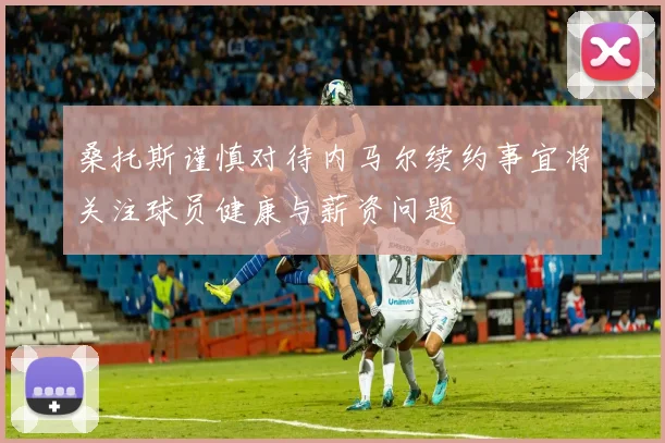 桑托斯谨慎对待内马尔续约事宜将关注球员健康与薪资问题